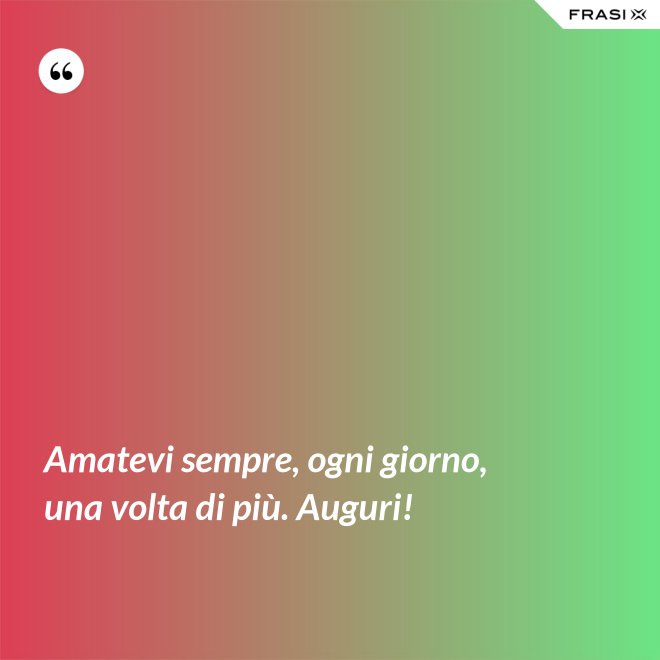 Amatevi sempre, ogni giorno, una volta di più. Auguri! - Anonimo
