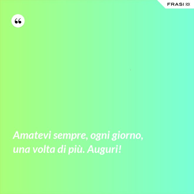 Amatevi sempre, ogni giorno, una volta di più. Auguri! - Anonimo