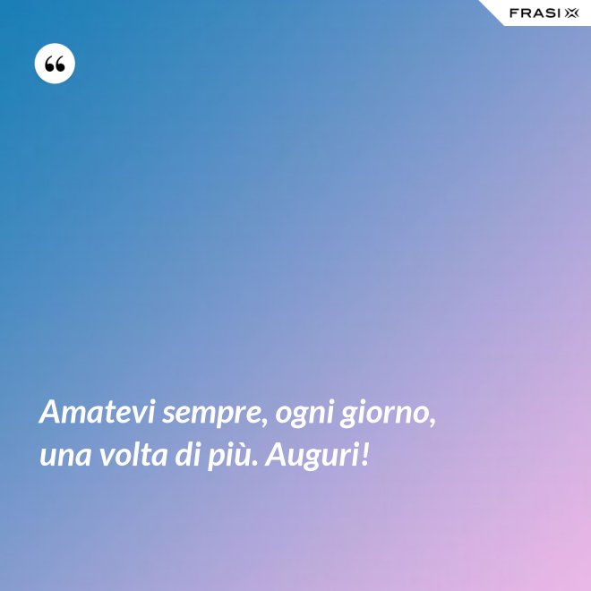 Amatevi sempre, ogni giorno, una volta di più. Auguri! - Anonimo