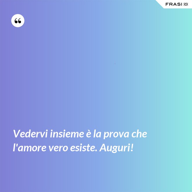 Vedervi insieme è la prova che l'amore vero esiste. Auguri! - Anonimo