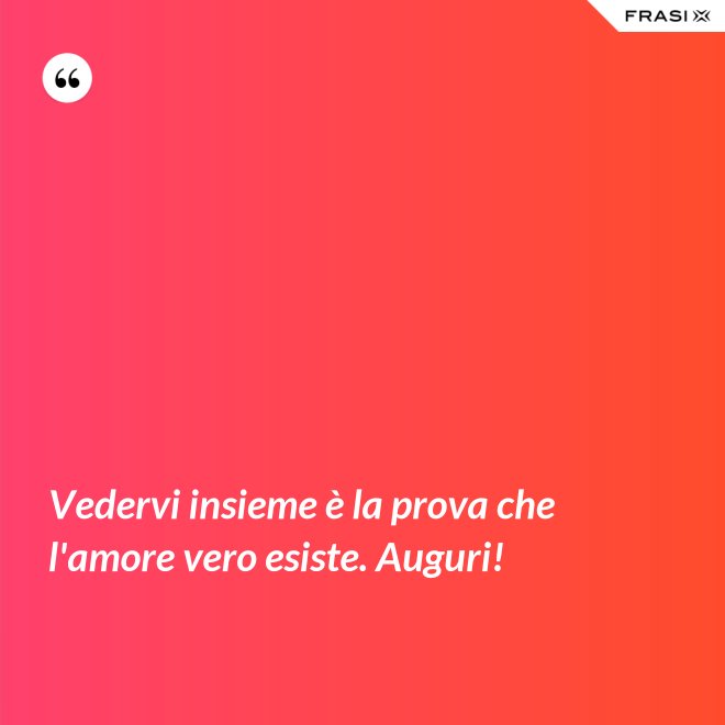 Vedervi insieme è la prova che l'amore vero esiste. Auguri! - Anonimo
