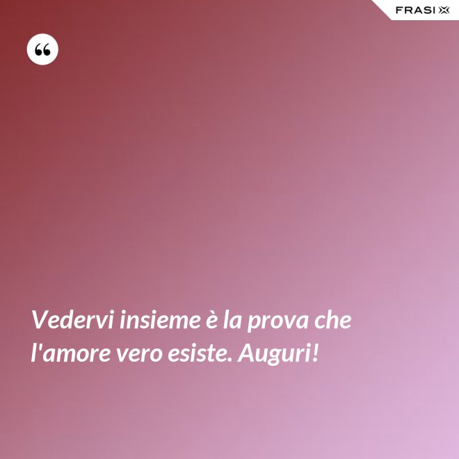 Vedervi insieme è la prova che l'amore vero esiste. Auguri! - Anonimo