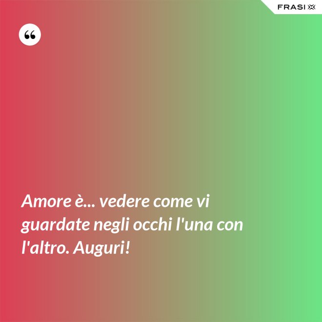Amore è... vedere come vi guardate negli occhi l'una con l'altro. Auguri! - Anonimo