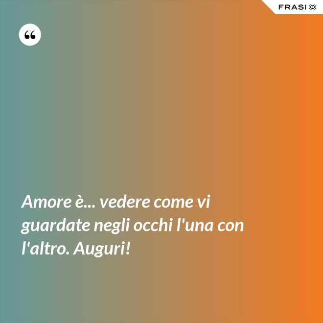 Amore è... vedere come vi guardate negli occhi l'una con l'altro. Auguri! - Anonimo