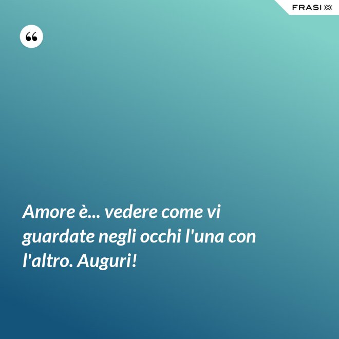 Amore è... vedere come vi guardate negli occhi l'una con l'altro. Auguri! - Anonimo