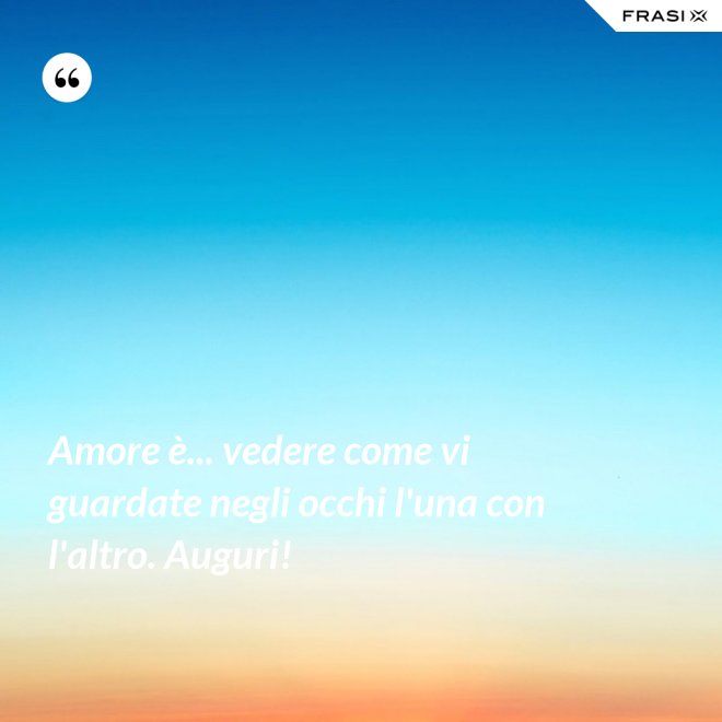 Amore è... vedere come vi guardate negli occhi l'una con l'altro. Auguri! - Anonimo