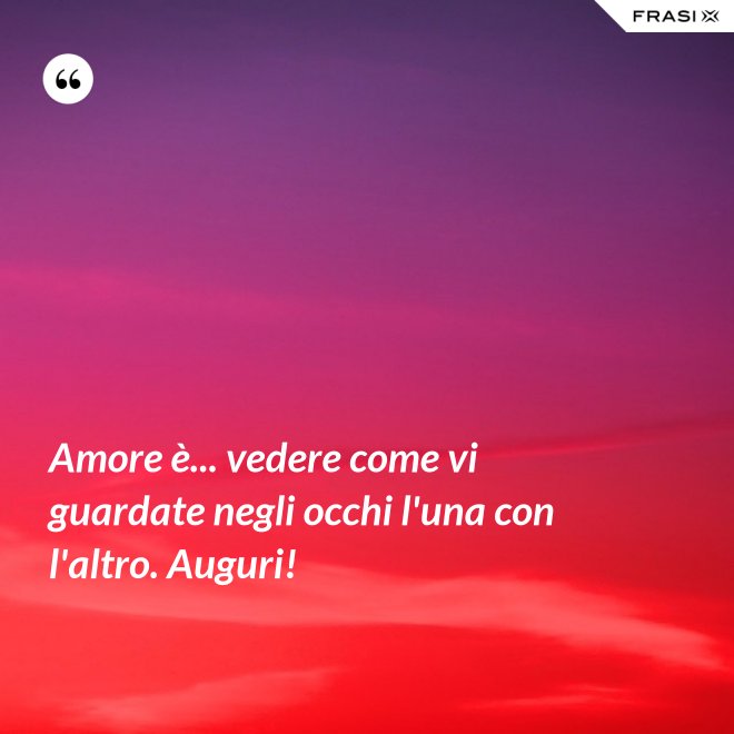 Amore è... vedere come vi guardate negli occhi l'una con l'altro. Auguri! - Anonimo