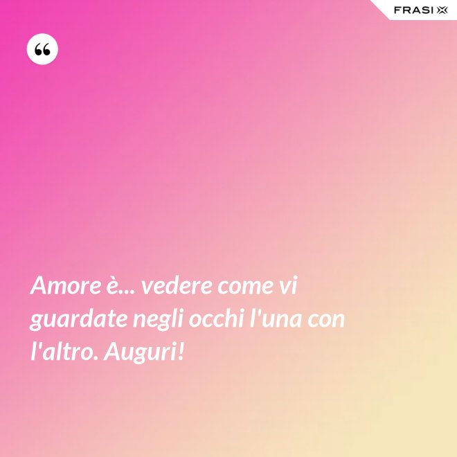 Amore è... vedere come vi guardate negli occhi l'una con l'altro. Auguri! - Anonimo