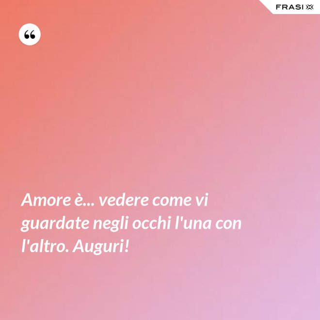 Amore è... vedere come vi guardate negli occhi l'una con l'altro. Auguri! - Anonimo