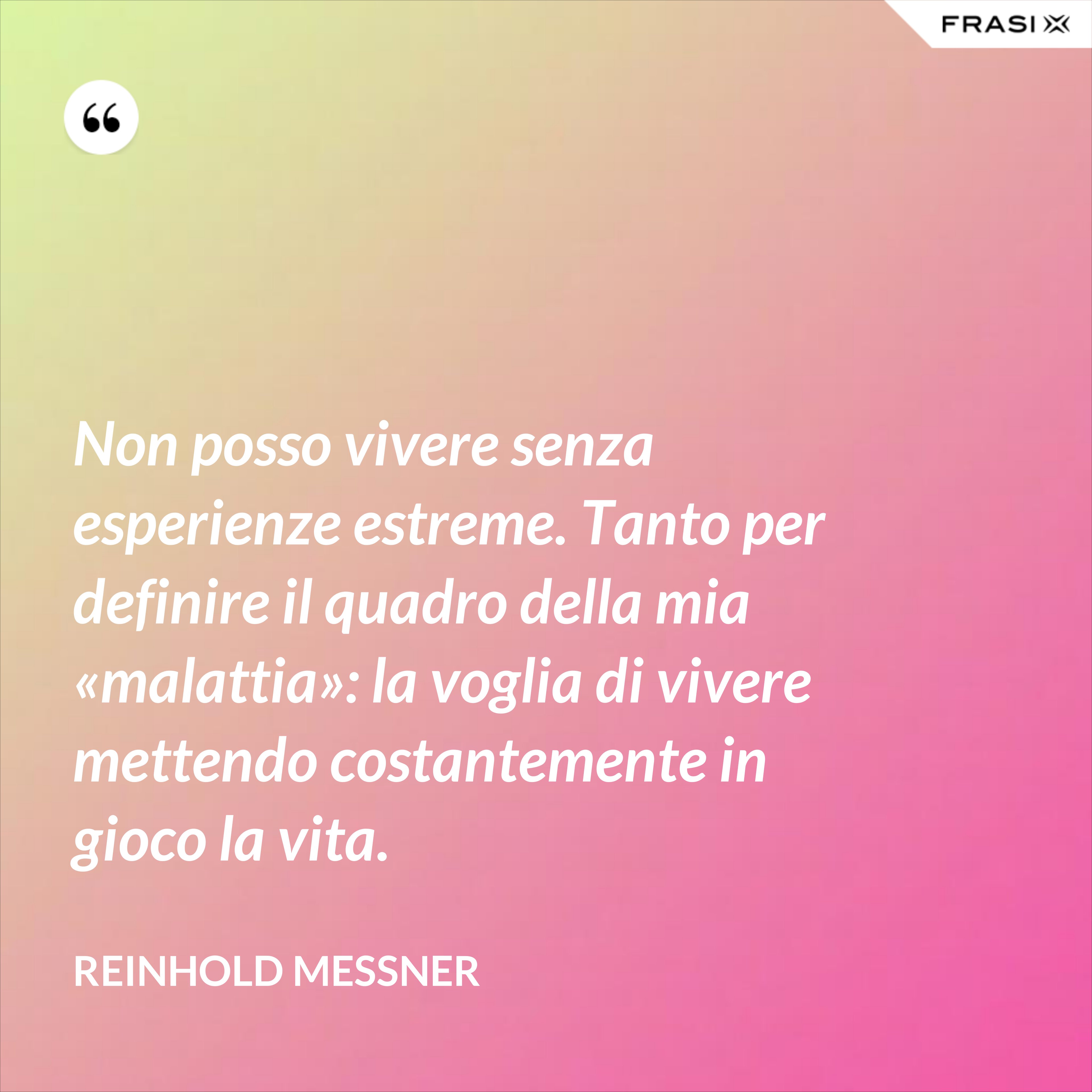 Non posso vivere senza esperienze estreme. Tanto per definire il quadro della mia «malattia»: la voglia di vivere mettendo costantemente in gioco la vita. - Reinhold Messner