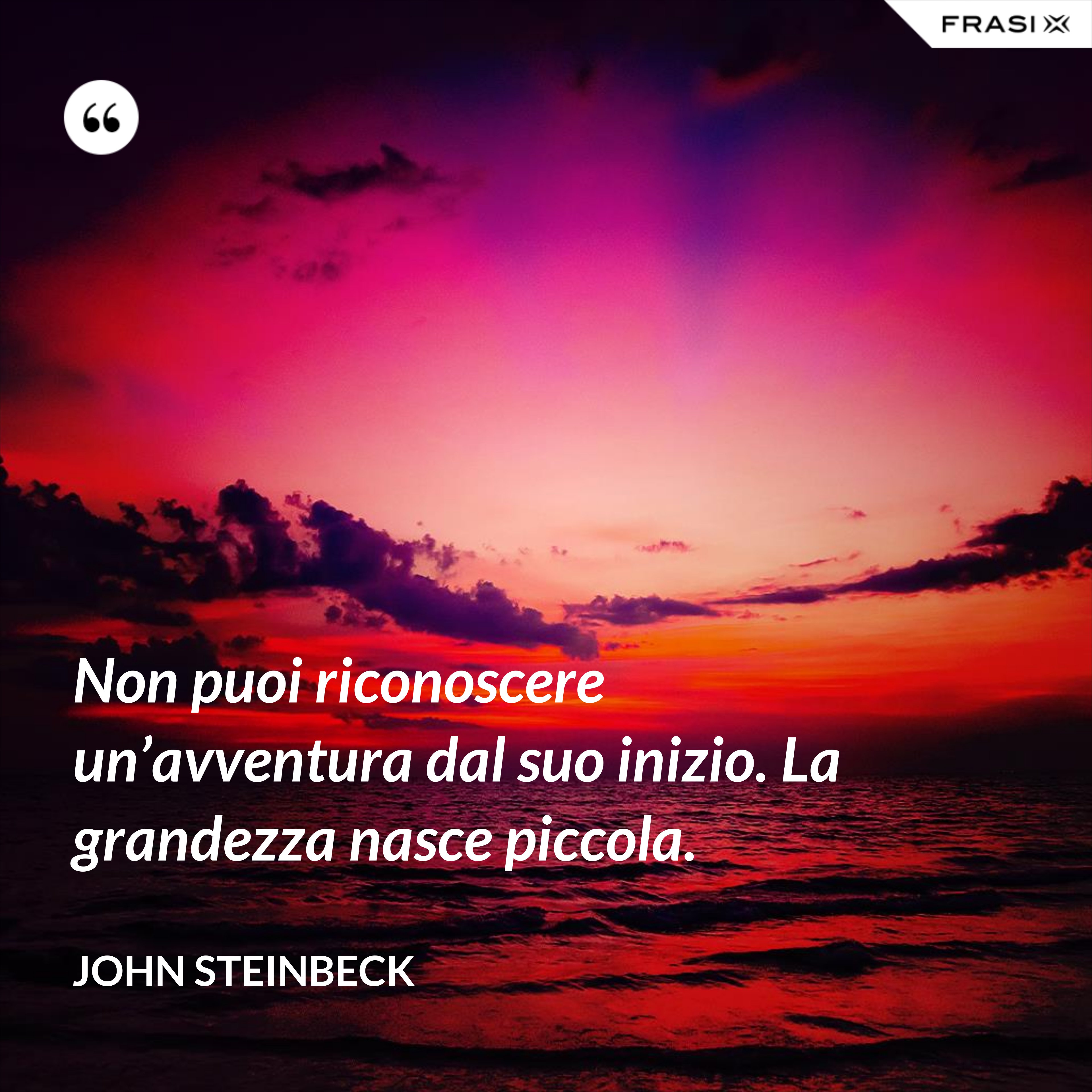 Non puoi riconoscere un’avventura dal suo inizio. La grandezza nasce piccola. - John Steinbeck