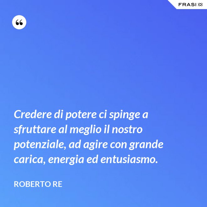 Credere di potere ci spinge a sfruttare al meglio il nostro potenziale, ad agire con grande carica, energia ed entusiasmo. - Roberto Re