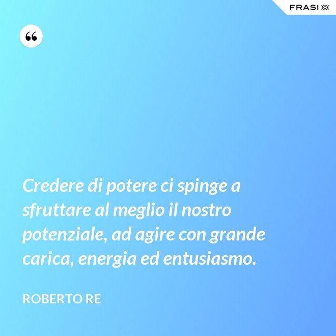 Credere di potere ci spinge a sfruttare al meglio il nostro potenziale, ad agire con grande carica, energia ed entusiasmo. - Roberto Re