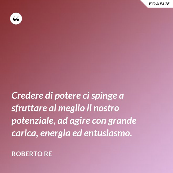 Credere di potere ci spinge a sfruttare al meglio il nostro potenziale, ad agire con grande carica, energia ed entusiasmo. - Roberto Re