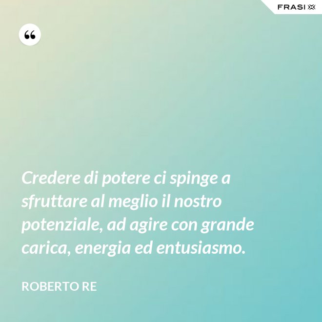 Credere di potere ci spinge a sfruttare al meglio il nostro potenziale, ad agire con grande carica, energia ed entusiasmo. - Roberto Re