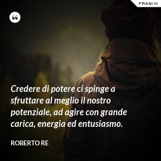 Credere di potere ci spinge a sfruttare al meglio il nostro potenziale, ad agire con grande carica, energia ed entusiasmo. - Roberto Re