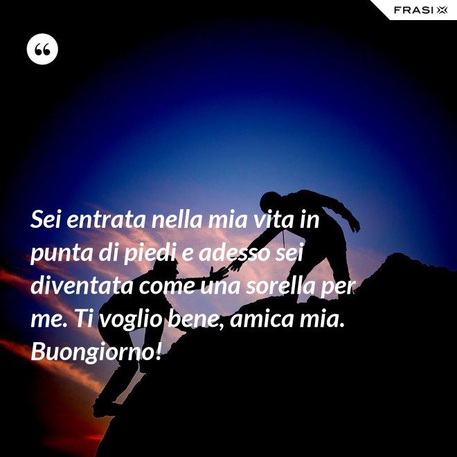 Sei entrata nella mia vita in punta di piedi e adesso sei diventata come una sorella per me. Ti voglio bene, amica mia. Buongiorno! - Anonimo