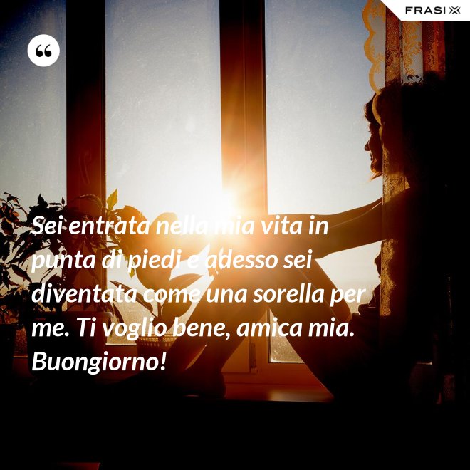 Sei entrata nella mia vita in punta di piedi e adesso sei diventata come una sorella per me. Ti voglio bene, amica mia. Buongiorno! - Anonimo