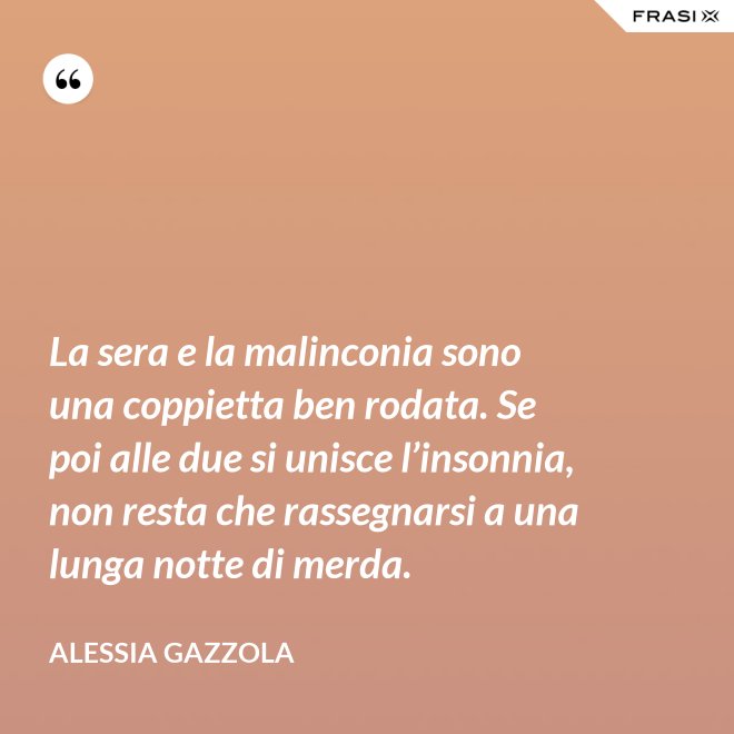La sera e la malinconia sono una coppietta ben rodata. Se poi alle due si unisce l’insonnia, non resta che rassegnarsi a una lunga notte di merda. - Alessia Gazzola