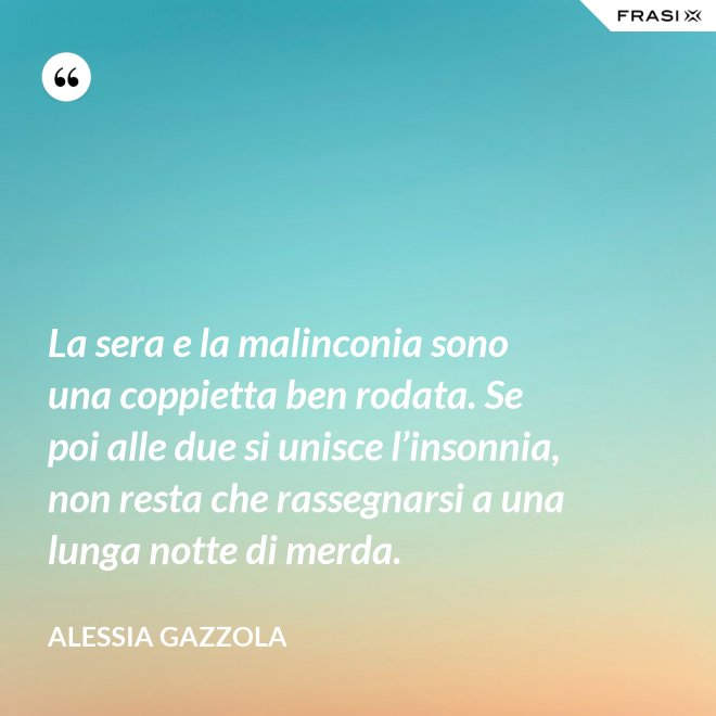 La sera e la malinconia sono una coppietta ben rodata. Se poi alle due si unisce l’insonnia, non resta che rassegnarsi a una lunga notte di merda. - Alessia Gazzola