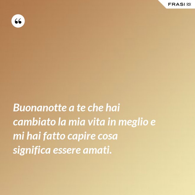 Buonanotte a te che hai cambiato la mia vita in meglio e mi hai fatto capire cosa significa essere amati. - Anonimo