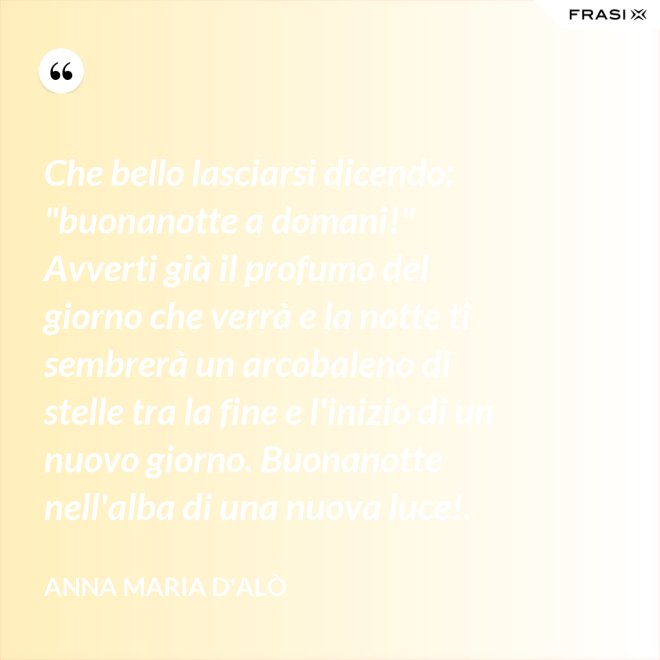 Che bello lasciarsi dicendo: "buonanotte a domani!" Avverti già il profumo del giorno che verrà e la notte ti sembrerà un arcobaleno di stelle tra la fine e l'inizio di un nuovo giorno. Buonanotte nell'alba di una nuova luce!. - Anna Maria D'Alò