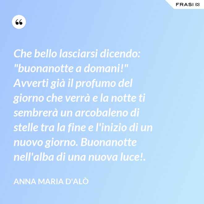 Che bello lasciarsi dicendo: "buonanotte a domani!" Avverti già il profumo del giorno che verrà e la notte ti sembrerà un arcobaleno di stelle tra la fine e l'inizio di un nuovo giorno. Buonanotte nell'alba di una nuova luce!. - Anna Maria D'Alò