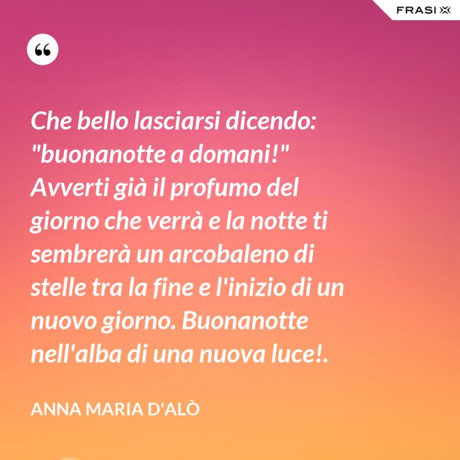 Che bello lasciarsi dicendo: "buonanotte a domani!" Avverti già il profumo del giorno che verrà e la notte ti sembrerà un arcobaleno di stelle tra la fine e l'inizio di un nuovo giorno. Buonanotte nell'alba di una nuova luce!. - Anna Maria D'Alò
