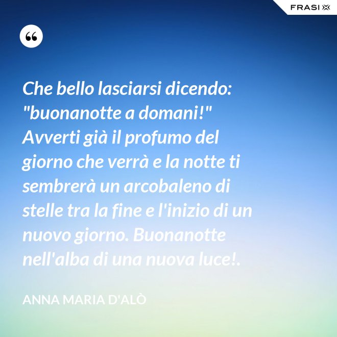 Che bello lasciarsi dicendo: "buonanotte a domani!" Avverti già il profumo del giorno che verrà e la notte ti sembrerà un arcobaleno di stelle tra la fine e l'inizio di un nuovo giorno. Buonanotte nell'alba di una nuova luce!. - Anna Maria D'Alò