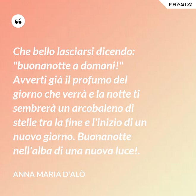 Che bello lasciarsi dicendo: "buonanotte a domani!" Avverti già il profumo del giorno che verrà e la notte ti sembrerà un arcobaleno di stelle tra la fine e l'inizio di un nuovo giorno. Buonanotte nell'alba di una nuova luce!. - Anna Maria D'Alò