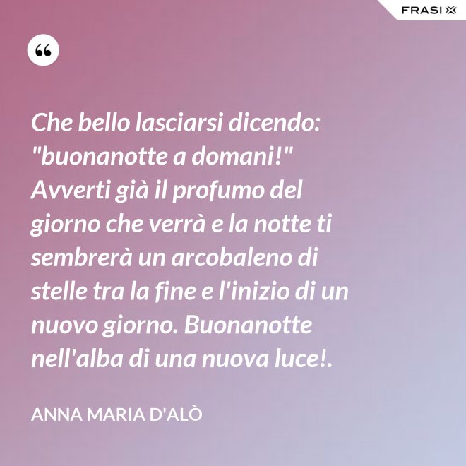 Che bello lasciarsi dicendo: "buonanotte a domani!" Avverti già il profumo del giorno che verrà e la notte ti sembrerà un arcobaleno di stelle tra la fine e l'inizio di un nuovo giorno. Buonanotte nell'alba di una nuova luce!. - Anna Maria D'Alò