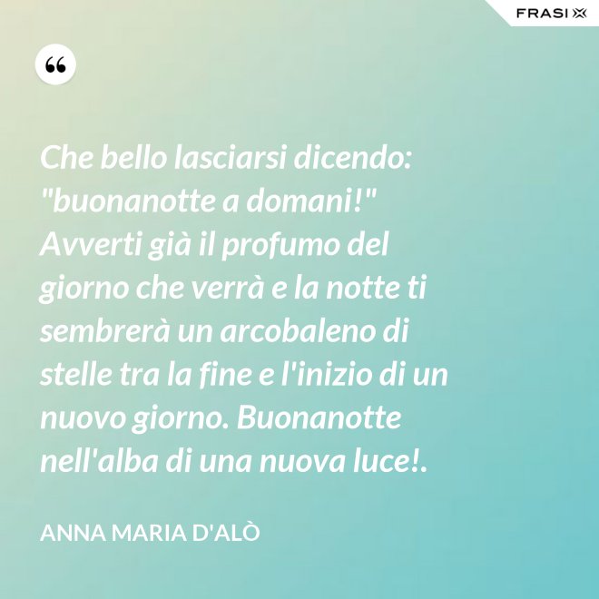 Che bello lasciarsi dicendo: "buonanotte a domani!" Avverti già il profumo del giorno che verrà e la notte ti sembrerà un arcobaleno di stelle tra la fine e l'inizio di un nuovo giorno. Buonanotte nell'alba di una nuova luce!. - Anna Maria D'Alò