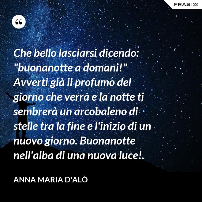 Che bello lasciarsi dicendo: "buonanotte a domani!" Avverti già il profumo del giorno che verrà e la notte ti sembrerà un arcobaleno di stelle tra la fine e l'inizio di un nuovo giorno. Buonanotte nell'alba di una nuova luce!. - Anna Maria D'Alò