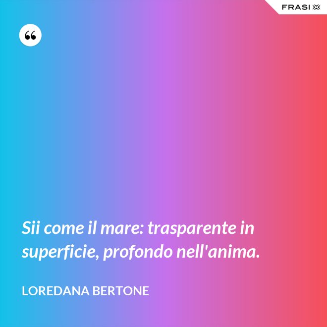 Sii come il mare: trasparente in superficie, profondo nell'anima. - Loredana Bertone