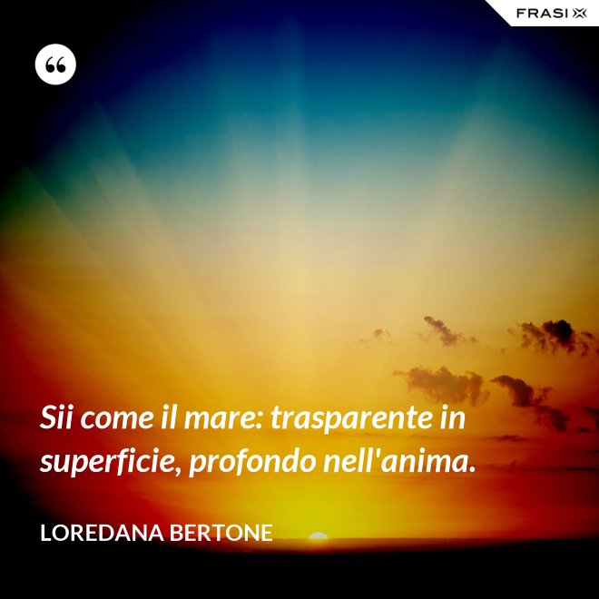Sii come il mare: trasparente in superficie, profondo nell'anima. - Loredana Bertone