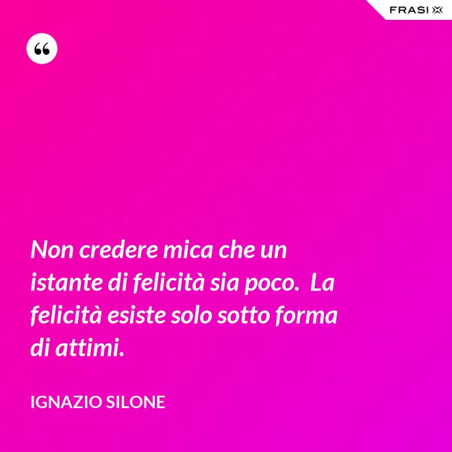 Non credere mica che un istante di felicità sia poco.  La felicità esiste solo sotto forma di attimi. - Ignazio Silone