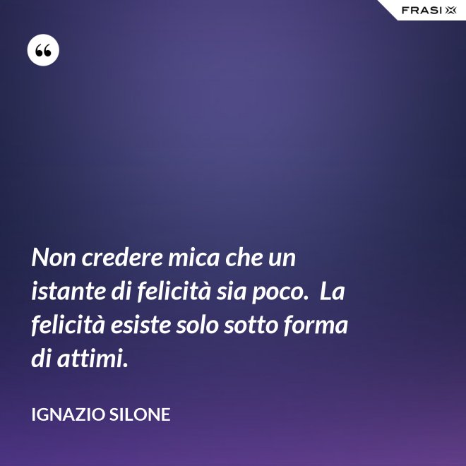 Non credere mica che un istante di felicità sia poco.  La felicità esiste solo sotto forma di attimi. - Ignazio Silone
