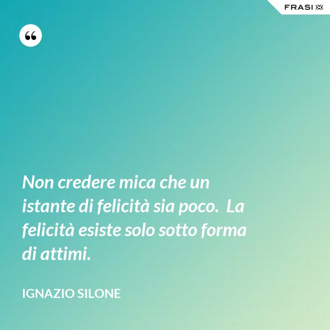 Non credere mica che un istante di felicità sia poco.  La felicità esiste solo sotto forma di attimi. - Ignazio Silone
