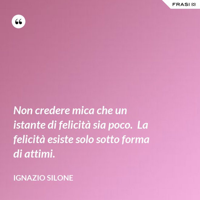 Non credere mica che un istante di felicità sia poco.  La felicità esiste solo sotto forma di attimi. - Ignazio Silone