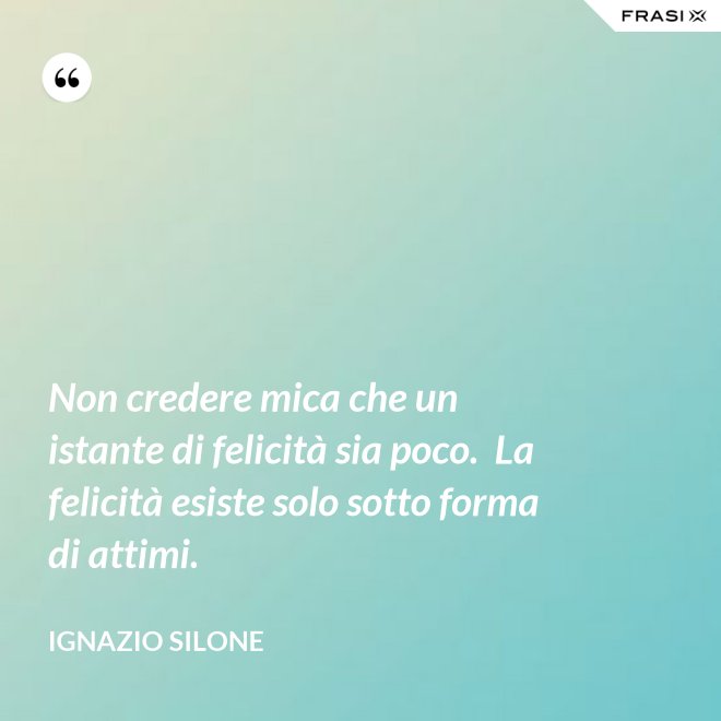 Non credere mica che un istante di felicità sia poco.  La felicità esiste solo sotto forma di attimi. - Ignazio Silone