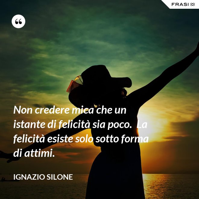 Non credere mica che un istante di felicità sia poco.  La felicità esiste solo sotto forma di attimi. - Ignazio Silone