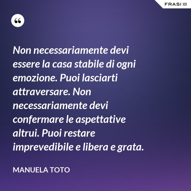Non necessariamente devi essere la casa stabile di ogni emozione. Puoi lasciarti attraversare. Non necessariamente devi confermare le aspettative altrui. Puoi restare imprevedibile e libera e grata. - Manuela Toto