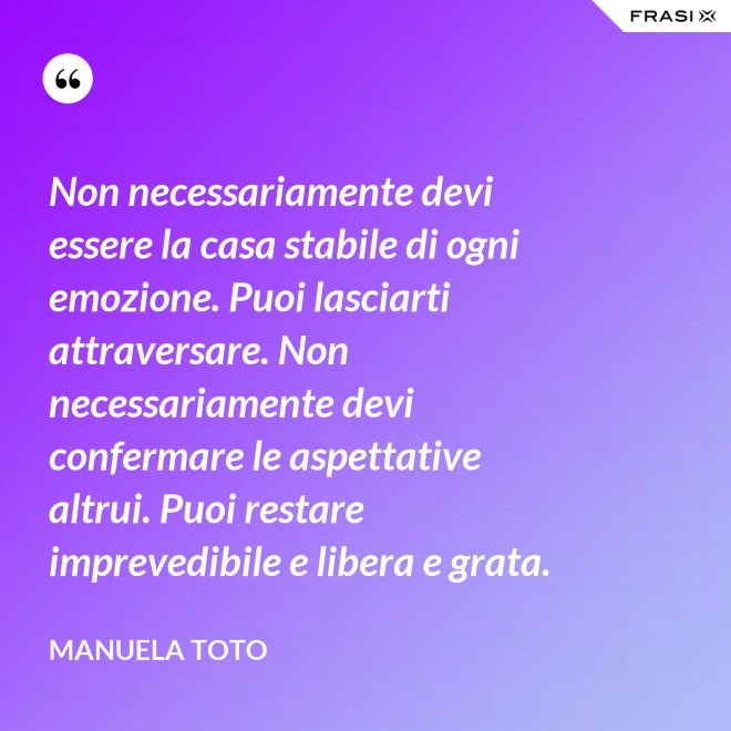 Non necessariamente devi essere la casa stabile di ogni emozione. Puoi lasciarti attraversare. Non necessariamente devi confermare le aspettative altrui. Puoi restare imprevedibile e libera e grata. - Manuela Toto