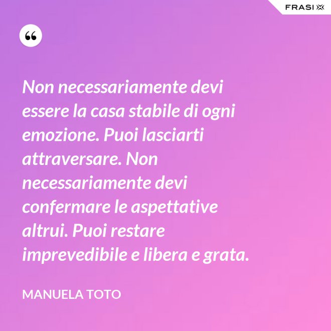 Non necessariamente devi essere la casa stabile di ogni emozione. Puoi lasciarti attraversare. Non necessariamente devi confermare le aspettative altrui. Puoi restare imprevedibile e libera e grata. - Manuela Toto