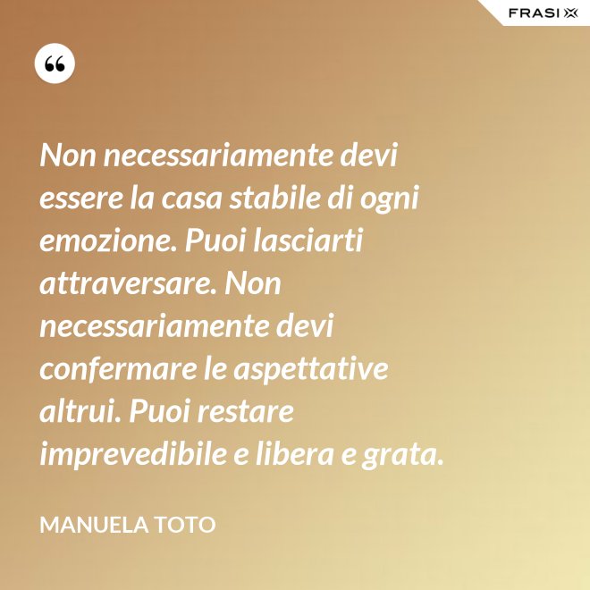 Non necessariamente devi essere la casa stabile di ogni emozione. Puoi lasciarti attraversare. Non necessariamente devi confermare le aspettative altrui. Puoi restare imprevedibile e libera e grata. - Manuela Toto