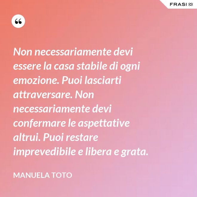 Non necessariamente devi essere la casa stabile di ogni emozione. Puoi lasciarti attraversare. Non necessariamente devi confermare le aspettative altrui. Puoi restare imprevedibile e libera e grata. - Manuela Toto