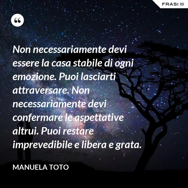 Non necessariamente devi essere la casa stabile di ogni emozione. Puoi lasciarti attraversare. Non necessariamente devi confermare le aspettative altrui. Puoi restare imprevedibile e libera e grata. - Manuela Toto