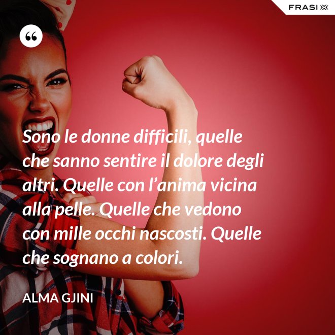 Sono le donne difficili, quelle che sanno sentire il dolore degli altri. Quelle con l’anima vicina alla pelle. Quelle che vedono con mille occhi nascosti. Quelle che sognano a colori. - Alma Gjini