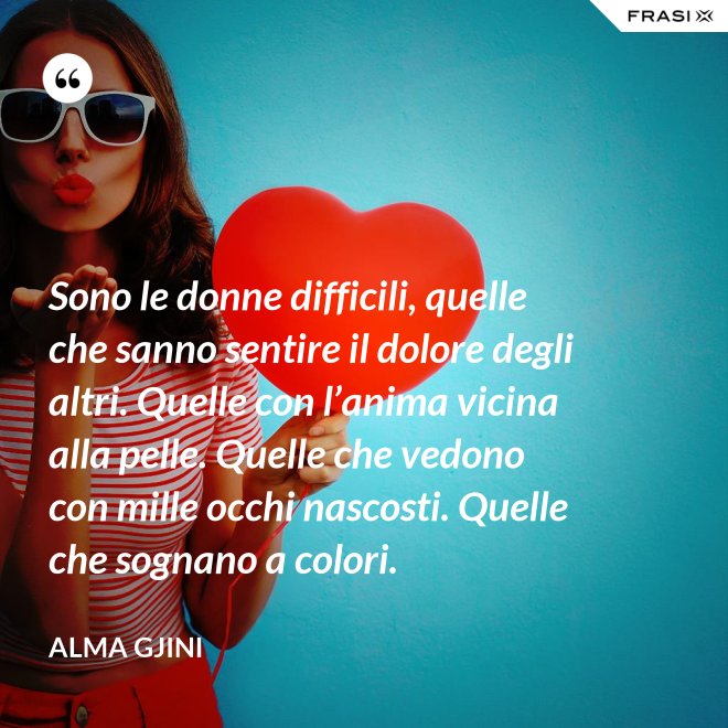 Sono le donne difficili, quelle che sanno sentire il dolore degli altri. Quelle con l’anima vicina alla pelle. Quelle che vedono con mille occhi nascosti. Quelle che sognano a colori. - Alma Gjini