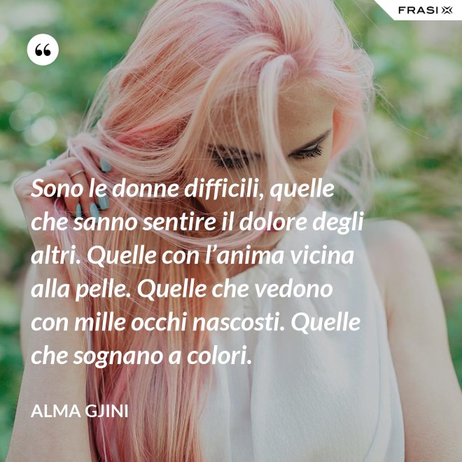 Sono le donne difficili, quelle che sanno sentire il dolore degli altri. Quelle con l’anima vicina alla pelle. Quelle che vedono con mille occhi nascosti. Quelle che sognano a colori. - Alma Gjini